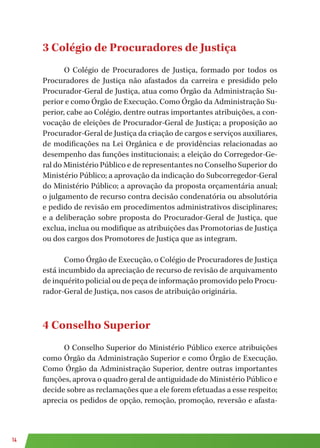 14
3 Colégio de Procuradores de Justiça
O Colégio de Procuradores de Justiça, formado por todos os
Procuradores de Justiça não afastados da carreira e presidido pelo
Procurador-Geral de Justiça, atua como Órgão da Administração Su-
perior e como Órgão de Execução. Como Órgão da Administração Su-
perior, cabe ao Colégio, dentre outras importantes atribuições, a con-
vocação de eleições de Procurador-Geral de Justiça; a proposição ao
Procurador-Geral de Justiça da criação de cargos e serviços auxiliares,
de modificações na Lei Orgânica e de providências relacionadas ao
desempenho das funções institucionais; a eleição do Corregedor-Ge-
ral do Ministério Público e de representantes no Conselho Superior do
Ministério Público; a aprovação da indicação do Subcorregedor-Geral
do Ministério Público; a aprovação da proposta orçamentária anual;
o julgamento de recurso contra decisão condenatória ou absolutória
e pedido de revisão em procedimentos administrativos disciplinares;
e a deliberação sobre proposta do Procurador-Geral de Justiça, que
exclua, inclua ou modifique as atribuições das Promotorias de Justiça
ou dos cargos dos Promotores de Justiça que as integram.
Como Órgão de Execução, o Colégio de Procuradores de Justiça
está incumbido da apreciação de recurso de revisão de arquivamento
de inquérito policial ou de peça de informação promovido pelo Procu-
rador-Geral de Justiça, nos casos de atribuição originária.
4 Conselho Superior
O Conselho Superior do Ministério Público exerce atribuições
como Órgão da Administração Superior e como Órgão de Execução.
Como Órgão da Administração Superior, dentre outras importantes
funções, aprova o quadro geral de antiguidade do Ministério Público e
decide sobre as reclamações que a ele forem efetuadas a esse respeito;
aprecia os pedidos de opção, remoção, promoção, reversão e afasta-
 