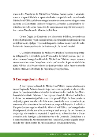 R E L A T Ó R I O D E G E S T Ã O I N S T I T U C I O N A L 2 0 1 2 15
mento dos Membros do Ministério Público; decide sobre o vitalicia-
mento, disponibilidade e aposentadoria compulsória de membro do
Ministério Público; elabora o regulamento de concurso de ingresso na
carreira do Ministério Público e elege os Membros da respectiva co-
missão; e decide sobre exceções de suspeição ou impedimentos opos-
tas contra Membros do Ministério Público.
Como Órgão de Execução do Ministério Público, incumbe ao
Conselho Superior rever o arquivamento de inquérito civil ou de peças
de informação e julgar recurso interposto em face da decisão de inde-
ferimento do requerimento de instauração de inquérito civil.
O Conselho Superior do Ministério Público é composto por tre-
ze integrantes e presidido pelo Procurador-Geral de Justiça, que, as-
sim como o Corregedor-Geral do Ministério Público, ocupa assento
como membro nato. Compõem, ainda, o Conselho Superior do Minis-
tério Público oito Procuradores de Justiça eleitos pelos Promotores de
Justiça e três, pelo Colégio de Procuradores de Justiça.
5 Corregedoria-Geral
A Corregedoria-Geral do Ministério Público exerce atribuições
como Órgão da Administração Superior, encarregando-se da orienta-
ção e da fiscalização das atividades funcionais e da conduta dos Mem-
bros do Ministério Público. O Corregedor-Geral do Ministério Público
é eleito, por voto obrigatório e secreto, pelo Colégio de Procuradores
de Justiça, para mandato de dois anos, permitida uma recondução, e,
nos seus afastamentos e impedimentos, ou por delegação, é substitu-
ído pelo Subcorregedor-Geral do Ministério Público. A Corregedoria-
Geral possui, ainda, uma Secretaria que está a cargo de um Promotor
de Justiça de entrância especial, à qual estão subordinadas a Coor-
denadoria de Serviços Administrativos e de Controle Disciplinar e a
Coordenadoria de Acompanhamento Funcional, sendo aquela asses-
sorada por Promotores de Justiça da mais elevada entrância.
 