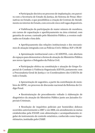 124
■ Participação decisiva no processo de implantação, em parcei-
ra com a Secretaria de Estado da Justiça, do Sistema de Penas Alter-
nativas no Estado, o que possibilitou a criação de Centrais de Atendi-
mentonointeriordoEstado,comcercadecincomilvagasdisponíveis.
■ Viabilização da participação de maior número de membros,
em cursos de capacitação e aperfeiçoamento na área criminal, com
garantia de acesso, custeado pelo Ministério Público, a eventos reali-
zados no Estado e fora dele.
■ Aperfeiçoamento das relações institucionais e dos mecanis-
mos de atuação integrada com as Polícias Civil e Militar, IGP e DEAP.
■ Aproximação institucional com a ACADEPOL, com abertura
de espaços para demonstrar a forma de atuação do Ministério Público
aos novos Agentes e Delegados da Polícia Civil.
■ Participação efetiva na constituição e atuação do Grupo Es-
pecial de Combate à Violência Organizada (GEVO), juntamente com
a Procuradoria-Geral de Justiça e os Coordenadores dos GAECOs de
todo o Estado.
■ Apresentação de sugestões, a partir da contribuição de mem-
bros do MPSC, no processo de discussão nacional da Reforma do Có-
digo Penal.
■ Reestruturação do procedimento voltado à elaboração de
diagnóstico da atuação do Ministério Público junto aos Juizados Es-
peciais Criminais.
■ Resolução de inquéritos policiais por homicídios dolosos
ocorridos anteriormente a 2007 e em 2008, em atendimento às metas
estabelecidas pela ENASP, com alimentação e acompanhamento re-
gular do instrumento de controle estatístico, conhecido como Inque-
ritômetro, instituído pelo CNMP.
 