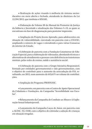 R E L A T Ó R I O D E G E S T Ã O I N S T I T U C I O N A L 2 0 1 2 129
■ Realização de ações visando à melhoria do sistema socioe-
ducativo em meio aberto e fechado, atendendo às diretrizes da Lei
12.594/2012, que instituiu o SINASE.
■ Elaboração do Volume III do Manual do Promotor de Justiça
da Infância e Juventude e atualização dos Volumes I e II, os quais se
encontram em fase de diagramação para posterior impressão.
■ Ampliação do Projeto Jovem Aprendiz, para adolescentes em
situação de vulnerabilidade, executado em parceria com a CELESC,
ampliando o número de vagas e estendendo-o para várias Comarcas
do interior do Estado.
■ Celebração de parceria com a Fundação Catarinense de Edu-
cação Especial, para a elaboração de vídeoaulas, abordando técnicas e
alternativas de atendimento a pessoas com deficiência ou transtornos
mentais, pelas redes de ensino, saúde e assistência social.
■ Celebração de parceria com o Grupo Iniciativa Responsável,
formado por entidades governamentais e não governamentais, com
o objetivo de contribuir para o aumento da arrecadação do FIA, re-
sultando, em 2012, num aumento de 643,61% no volume de contribui-
ções.
■ Ampliação do Programa PRODNASC.
■ Lançamento, em parceria com o Centro de Apoio Operacional
da Cidadania e Fundações, da Campanha “Acessibilidade nas Esco-
las”.
■ Relançamento da Campanha de Combate ao Abuso e à Explo-
ração Sexual Infantojuvenil.
■ Lançamento da Campanha Laços de Amor, em parceria com
a ALESC, TJ e OAB, com o objetivo de estimular a adoção de crianças
em situação irregular.
 