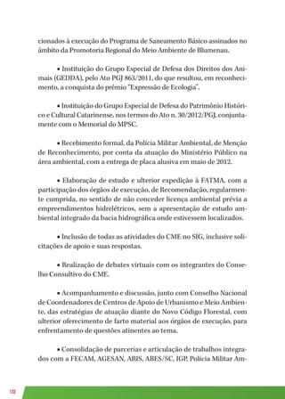 132
cionados à execução do Programa de Saneamento Básico assinados no
âmbito da Promotoria Regional do Meio Ambiente de Blumenau.
■ Instituição do Grupo Especial de Defesa dos Direitos dos Ani-
mais (GEDDA), pelo Ato PGJ 863/2011, do que resultou, em reconheci-
mento, a conquista do prêmio “Expressão de Ecologia”.
■ Instituição do Grupo Especial de Defesa do Patrimônio Históri-
co e Cultural Catarinense, nos termos do Ato n. 30/2012/PGJ, conjunta-
mente com o Memorial do MPSC.
■ Recebimento formal, da Polícia Militar Ambiental, de Menção
de Reconhecimento, por conta da atuação do Ministério Público na
área ambiental, com a entrega de placa alusiva em maio de 2012.
■ Elaboração de estudo e ulterior expedição à FATMA, com a
participação dos órgãos de execução, de Recomendação, regularmen-
te cumprida, no sentido de não conceder licença ambiental prévia a
empreendimentos hidrelétricos, sem a apresentação de estudo am-
biental integrado da bacia hidrográfica onde estivessem localizados.
■ Inclusão de todas as atividades do CME no SIG, inclusive soli-
citações de apoio e suas respostas.
■ Realização de debates virtuais com os integrantes do Conse-
lho Consultivo do CME.
■ Acompanhamento e discussão, junto com Conselho Nacional
de Coordenadores de Centros de Apoio de Urbanismo e Meio Ambien-
te, das estratégias de atuação diante do Novo Código Florestal, com
ulterior oferecimento de farto material aos órgãos de execução, para
enfrentamento de questões atinentes ao tema.
■ Consolidação de parcerias e articulação de trabalhos integra-
dos com a FECAM, AGESAN, ARIS, ABES/SC, IGP, Polícia Militar Am-
 