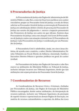 16
6 Procuradorias de Justiça
AsProcuradoriasdeJustiçasãoÓrgãosdeAdministraçãodoMi-
nistério Público e cabe-lhes, como tal, fixar teses jurídicas sem caráter
vinculativo; propor ao Procurador-Geral de Justiça a escala de férias;
solicitar ao Procurador-Geral de Justiça a convocação de Promotor de
Justiça em substituição; definir critérios de presença de Procurador de
Justiça nas sessões de julgamento e exercer a inspeção permanente
dos Promotores de Justiça nos autos em que oficiam. Existem duas
Procuradorias de Justiça: uma com atuação cível (com 28 Procurado-
res de Justiça) e outra com atuação criminal (com 22 Procuradores de
Justiça). Cada Procuradoria de Justiça é coordenada por um Procura-
dor de Justiça.
A Procuradoria Cível é subdividida, ainda, em cinco áreas dis-
tintas, de acordo com a matéria, a saber: Direito Administrativo; Di-
reito Tributário ou Fiscal; Direito da Infância e Juventude, Família e
Sucessões; Direitos Difusos e questões jurídicas em geral, de caráter
residual.
Os Procuradores de Justiça são Órgãos de Execução e cabe-lhes
exercer as atribuições do Ministério Público no Tribunal de Justiça,
inclusive interpor recursos aos Tribunais Superiores, desde que tais
atribuições não sejam privativas do Procurador-Geral de Justiça.
7 Coordenadorias de Recursos
As Coordenadorias de Recursos Cíveis e Criminais, chefiadas
por Procuradores de Justiça, são Órgãos de Execução do Ministério
Público encarregados, dentre outras atribuições, da interposição de
recursos judiciais, inclusive nos Tribunais Superiores; da prestação
de suporte técnico e operacional aos demais Órgãos de Execução, em
matéria de recursos extraordinários e especiais; da defesa das teses
 