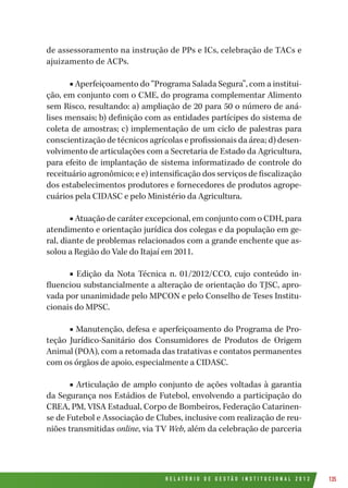 R E L A T Ó R I O D E G E S T Ã O I N S T I T U C I O N A L 2 0 1 2 135
de assessoramento na instrução de PPs e ICs, celebração de TACs e
ajuizamento de ACPs.
■ Aperfeiçoamento do “Programa Salada Segura”, com a institui-
ção, em conjunto com o CME, do programa complementar Alimento
sem Risco, resultando: a) ampliação de 20 para 50 o número de aná-
lises mensais; b) definição com as entidades partícipes do sistema de
coleta de amostras; c) implementação de um ciclo de palestras para
conscientização de técnicos agrícolas e profissionais da área; d) desen-
volvimento de articulações com a Secretaria de Estado da Agricultura,
para efeito de implantação de sistema informatizado de controle do
receituário agronômico; e e) intensificação dos serviços de fiscalização
dos estabelecimentos produtores e fornecedores de produtos agrope-
cuários pela CIDASC e pelo Ministério da Agricultura.
■ Atuação de caráter excepcional, em conjunto com o CDH, para
atendimento e orientação jurídica dos colegas e da população em ge-
ral, diante de problemas relacionados com a grande enchente que as-
solou a Região do Vale do Itajaí em 2011.
■ Edição da Nota Técnica n. 01/2012/CCO, cujo conteúdo in-
fluenciou substancialmente a alteração de orientação do TJSC, apro-
vada por unanimidade pelo MPCON e pelo Conselho de Teses Institu-
cionais do MPSC.
■ Manutenção, defesa e aperfeiçoamento do Programa de Pro-
teção Jurídico-Sanitário dos Consumidores de Produtos de Origem
Animal (POA), com a retomada das tratativas e contatos permanentes
com os órgãos de apoio, especialmente a CIDASC.
■ Articulação de amplo conjunto de ações voltadas à garantia
da Segurança nos Estádios de Futebol, envolvendo a participação do
CREA, PM, VISA Estadual, Corpo de Bombeiros, Federação Catarinen-
se de Futebol e Associação de Clubes, inclusive com realização de reu-
niões transmitidas online, via TV Web, além da celebração de parceria
 