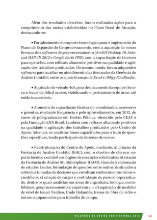 R E L A T Ó R I O D E G E S T Ã O I N S T I T U C I O N A L 2 0 1 2 141
Além dos resultados descritos, foram realizadas ações para o
cumprimento das metas estabelecidas no Plano Geral de Atuação,
destacando-se:
■ Fortalecimento do suporte tecnológico para o implemento do
Plano de Expansão do Geoprocessamento, com a aquisição de novas
licenças dos softwares de geoprocessamento (ArcGIS Desktop 10, Auto-
cad MAP 3D 2012 e Google Earth PRO), com a capacitação de técnicos
para operá-los, com reflexos altamente positivos na qualidade e agili-
zação dos trabalhos produzidos. Do mesmo modo, foram adquiridos
softwares para auxiliar no atendimento das demandas da Gerência de
Análise Contábil, entre os quais licenças de Excel e Abbyy FineReader.
■ Aquisição de veículo 4x4, para deslocamento da equipe técni-
ca a locais de difícil acesso, viabilizando o periciamento de áreas até
então inacessíveis.
■ Aumento da capacitação técnica do coordenador, assessores
e gerentes, mediante frequência e pelo aproveitamento, em 2012, de
curso de pós-graduação em Gestão Pública, oferecido pelo CEAF e
pela Fundação ENA Brasil, também com reflexos altamente positivos
na qualidade e agilização dos trabalhos produzidos pelo Centro de
Apoio. Ademais, os analistas foram capacitados para o trato de ques-
tões específicas, tendo participado de dezenas de cursos.
■ Reestruturação do Centro de Apoio, mediante: a) criação da
Gerência de Analise Contábil (GAC), com o objetivo de oferecer su-
porte técnico contábil aos órgãos de execução solicitantes; b) criação
da Gerência de Análise Multidisciplinar (GAM), visando à elaboração
de estudos, laudos, formulação de quesitos, entre outros, destinados a
subsidiar tomadas de decisões que envolvam conhecimentos técnico-
científicos; c) criação de cargos e contratação de pessoal especializa-
do, dentre os quais analistas nas áreas de engenharia, biologia, conta-
bilidade, geoprocessamento e arquitetura; e d) aquisição de medidor
de nível de lençol freático, trado Holandês, trenas de fibra de vidro e
outros equipamentos para trabalho de campo.
 