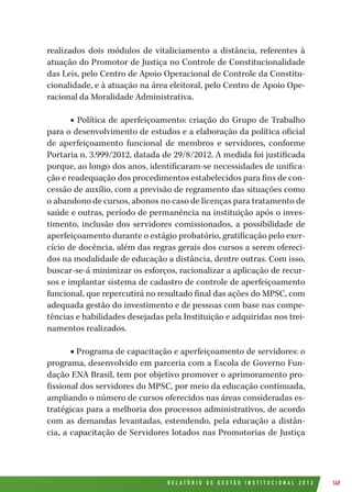 R E L A T Ó R I O D E G E S T Ã O I N S T I T U C I O N A L 2 0 1 2 149
realizados dois módulos de vitaliciamento a distância, referentes à
atuação do Promotor de Justiça no Controle de Constitucionalidade
das Leis, pelo Centro de Apoio Operacional de Controle da Constitu-
cionalidade, e à atuação na área eleitoral, pelo Centro de Apoio Ope-
racional da Moralidade Administrativa.
■ Política de aperfeiçoamento: criação do Grupo de Trabalho
para o desenvolvimento de estudos e a elaboração da política oficial
de aperfeiçoamento funcional de membros e servidores, conforme
Portaria n. 3.999/2012, datada de 29/8/2012. A medida foi justificada
porque, ao longo dos anos, identificaram-se necessidades de unifica-
ção e readequação dos procedimentos estabelecidos para fins de con-
cessão de auxílio, com a previsão de regramento das situações como
o abandono de cursos, abonos no caso de licenças para tratamento de
saúde e outras, período de permanência na instituição após o inves-
timento, inclusão dos servidores comissionados, a possibilidade de
aperfeiçoamento durante o estágio probatório, gratificação pelo exer-
cício de docência, além das regras gerais dos cursos a serem ofereci-
dos na modalidade de educação a distância, dentre outras. Com isso,
buscar-se-á minimizar os esforços, racionalizar a aplicação de recur-
sos e implantar sistema de cadastro de controle de aperfeiçoamento
funcional, que repercutirá no resultado final das ações do MPSC, com
adequada gestão do investimento e de pessoas com base nas compe-
tências e habilidades desejadas pela Instituição e adquiridas nos trei-
namentos realizados.
■ Programa de capacitação e aperfeiçoamento de servidores: o
programa, desenvolvido em parceria com a Escola de Governo Fun-
dação ENA Brasil, tem por objetivo promover o aprimoramento pro-
fissional dos servidores do MPSC, por meio da educação continuada,
ampliando o número de cursos oferecidos nas áreas consideradas es-
tratégicas para a melhoria dos processos administrativos, de acordo
com as demandas levantadas, estendendo, pela educação a distân-
cia, a capacitação de Servidores lotados nas Promotorias de Justiça
 