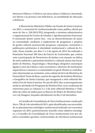 R E L A T Ó R I O D E G E S T Ã O I N S T I T U C I O N A L 2 0 1 2 151
Interesses Difusos e Coletivos nas áreas afetas à Infância e Juventude,
aos Idosos e às pessoas com deficiência, na modalidade de educação
a distância.
■ Memorial do Ministério Público do Estado de Santa Catarina:
em 2012, o memorial foi institucionalizado como política oficial por
meio do Ato n. 228/2012/PGJ, integrando a estrutura administrativa
e organizacional do Centro de Estudos e Aperfeiçoamento Funcional.
O memorial, dentre outros fins, visa ao desenvolvimento de ações
na comunidade, mediante o implemento de programas e projetos
de gestão cultural, promovendo pesquisas, exposições, seminários e
publicações pertinentes à identidade institucional e cultural do Es-
tado. Nesse sentido, nos dias 1º a 4 de agosto de 2012, foi realizado o
Seminário Nacional 100 Anos da Guerra do Contestado, que contou
com a participação de Promotores de Justiça com atuação na defesa
do meio ambiente e patrimônio histórico e cultural; alunos das Facul-
dades de História, Arquivologia e Museologia; dirigentes municipais
ligados à área da Cultura, como secretários e diretores de instituições
arquivísticas e museais e a comunidade em geral. Dentre as contribui-
ções relacionadas ao seminário, está a edição do livro de Memórias do
General José Vieira da Rosa, a partir da sugestão do Instituto Histórico
e Geográfico de Santa Catarina, que inaugurará a série editorial Me-
mória Viva de Santa Catarina. No ano de 2012, deu-se prosseguimento
ainda às atividades do Programa de História Oral, com a realização de
entrevistas para os volumes 2 e 3 da série editorial Histórias e Vida,
além da coleta de dados para os Bancos de Dados de Membros Inati-
vos e de Imagens, lançados oficialmente no dia 14 de dezembro.
■ Conselho de Consolidação de Teses Institucionais: criado pelo
Aton.790,de5desetembrode2011,apósidentificadaasuanecessida-
de no planejamento estratégico institucional realizado nos encontros
regionais em 2011, posteriormente inserido como objetivo estratégi-
co, o Conselho de Consolidação de Teses Institucionais tem por ob-
jetivo consolidar questões controvertidas de relevância institucional
 