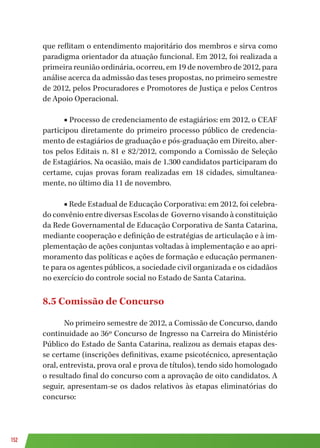 152
que reflitam o entendimento majoritário dos membros e sirva como
paradigma orientador da atuação funcional. Em 2012, foi realizada a
primeira reunião ordinária, ocorreu, em 19 de novembro de 2012, para
análise acerca da admissão das teses propostas, no primeiro semestre
de 2012, pelos Procuradores e Promotores de Justiça e pelos Centros
de Apoio Operacional.
■ Processo de credenciamento de estagiários: em 2012, o CEAF
participou diretamente do primeiro processo público de credencia-
mento de estagiários de graduação e pós-graduação em Direito, aber-
tos pelos Editais n. 81 e 82/2012, compondo a Comissão de Seleção
de Estagiários. Na ocasião, mais de 1.300 candidatos participaram do
certame, cujas provas foram realizadas em 18 cidades, simultanea-
mente, no último dia 11 de novembro.
■ Rede Estadual de Educação Corporativa: em 2012, foi celebra-
do convênio entre diversas Escolas de Governo visando à constituição
da Rede Governamental de Educação Corporativa de Santa Catarina,
mediante cooperação e definição de estratégias de articulação e à im-
plementação de ações conjuntas voltadas à implementação e ao apri-
moramento das políticas e ações de formação e educação permanen-
te para os agentes públicos, a sociedade civil organizada e os cidadãos
no exercício do controle social no Estado de Santa Catarina.
8.5 Comissão de Concurso
No primeiro semestre de 2012, a Comissão de Concurso, dando
continuidade ao 36º Concurso de Ingresso na Carreira do Ministério
Público do Estado de Santa Catarina, realizou as demais etapas des-
se certame (inscrições definitivas, exame psicotécnico, apresentação
oral, entrevista, prova oral e prova de títulos), tendo sido homologado
o resultado final do concurso com a aprovação de oito candidatos. A
seguir, apresentam-se os dados relativos às etapas eliminatórias do
concurso:
 