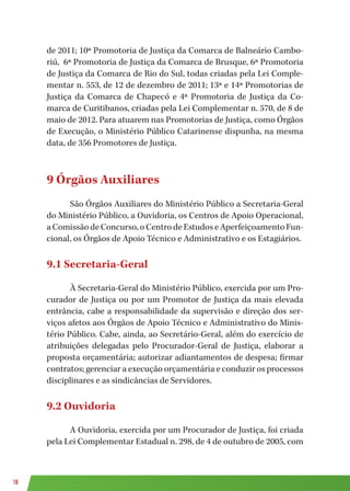 18
de 2011; 10ª Promotoria de Justiça da Comarca de Balneário Cambo-
riú, 6ª Promotoria de Justiça da Comarca de Brusque, 6ª Promotoria
de Justiça da Comarca de Rio do Sul, todas criadas pela Lei Comple-
mentar n. 553, de 12 de dezembro de 2011; 13ª e 14ª Promotorias de
Justiça da Comarca de Chapecó e 4ª Promotoria de Justiça da Co-
marca de Curitibanos, criadas pela Lei Complementar n. 570, de 8 de
maio de 2012. Para atuarem nas Promotorias de Justiça, como Órgãos
de Execução, o Ministério Público Catarinense dispunha, na mesma
data, de 356 Promotores de Justiça.
9 Órgãos Auxiliares
São Órgãos Auxiliares do Ministério Público a Secretaria-Geral
do Ministério Público, a Ouvidoria, os Centros de Apoio Operacional,
a Comissão de Concurso, o Centro de Estudos e Aperfeiçoamento Fun-
cional, os Órgãos de Apoio Técnico e Administrativo e os Estagiários.
9.1 Secretaria-Geral
À Secretaria-Geral do Ministério Público, exercida por um Pro-
curador de Justiça ou por um Promotor de Justiça da mais elevada
entrância, cabe a responsabilidade da supervisão e direção dos ser-
viços afetos aos Órgãos de Apoio Técnico e Administrativo do Minis-
tério Público. Cabe, ainda, ao Secretário-Geral, além do exercício de
atribuições delegadas pelo Procurador-Geral de Justiça, elaborar a
proposta orçamentária; autorizar adiantamentos de despesa; firmar
contratos; gerenciar a execução orçamentária e conduzir os processos
disciplinares e as sindicâncias de Servidores.
9.2 Ouvidoria
A Ouvidoria, exercida por um Procurador de Justiça, foi criada
pela Lei Complementar Estadual n. 298, de 4 de outubro de 2005, com
 