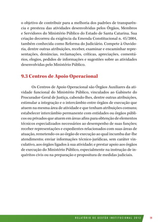 R E L A T Ó R I O D E G E S T Ã O I N S T I T U C I O N A L 2 0 1 2 19
o objetivo de contribuir para a melhoria dos padrões de transparên-
cia e presteza das atividades desenvolvidas pelos Órgãos, Membros
e Servidores do Ministério Público do Estado de Santa Catarina. Sua
criação decorreu da exigência da Emenda Constitucional n. 45/2004,
também conhecida como Reforma do Judiciário. Compete à Ouvido-
ria, dentre outras atribuições, receber, examinar e encaminhar repre-
sentações, denúncias, reclamações, críticas, apreciações, comentá-
rios, elogios, pedidos de informações e sugestões sobre as atividades
desenvolvidas pelo Ministério Público.
9.3 Centros de Apoio Operacional
Os Centros de Apoio Operacional são Órgãos Auxiliares da ati-
vidade funcional do Ministério Público, vinculados ao Gabinete do
Procurador-Geral de Justiça, cabendo-lhes, dentre outras atribuições,
estimular a integração e o intercâmbio entre órgãos de execução que
atuem na mesma área de atividade e que tenham atribuições comuns;
estabelecer intercâmbio permanente com entidades ou órgãos públi-
cos ou privados que atuem em áreas afins para obtenção de elementos
técnicos especializados necessários ao desempenho de suas funções;
receber representações e expedientes relacionados com suas áreas de
atuação, remetendo-os ao órgão de execução ao qual incumba dar-lhe
atendimento; enviar informações técnico-jurídicas, sem caráter vin-
culativo, aos órgãos ligados à sua atividade; e prestar apoio aos órgãos
de execução do Ministério Público, especialmente na instrução de in-
quéritos civis ou na preparação e propositura de medidas judiciais.
 