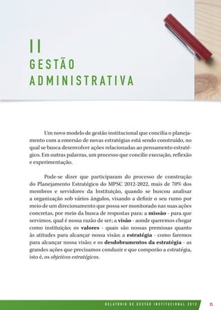 R E L A T Ó R I O D E G E S T Ã O I N S T I T U C I O N A L 2 0 1 2 25
Um novo modelo de gestão institucional que concilia o planeja-
mento com a emersão de novas estratégias está sendo construído, no
qual se busca desenvolver ações relacionadas ao pensamento estraté-
gico. Em outras palavras, um processo que concilie execução, reflexão
e experimentação.
Pode-se dizer que participaram do processo de construção
do Planejamento Estratégico do MPSC 2012-2022, mais de 70% dos
membros e servidores da Instituição, quando se buscou analisar
a organização sob vários ângulos, visando a definir o seu rumo por
meio de um direcionamento que possa ser monitorado nas suas ações
concretas, por meio da busca de respostas para: a missão - para que
servimos, qual é nossa razão de ser; a visão - aonde queremos chegar
como instituição; os  valores  - quais são nossas premissas quanto
às atitudes para alcançar nossa visão; a estratégia - como faremos
para alcançar nossa visão; e os desdobramentos da estratégia - as
grandes ações que precisamos conduzir e que comporão a estratégia,
isto é, os objetivos estratégicos.
I I
G E S TÃ O
A D M I N I S T R AT I V A
 
