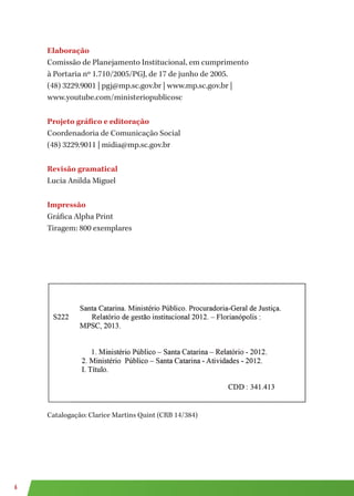 6
Elaboração
Comissão de Planejamento Institucional, em cumprimento
à Portaria nº 1.710/2005/PGJ, de 17 de junho de 2005.
(48) 3229.9001 | pgj@mp.sc.gov.br | www.mp.sc.gov.br |
www.youtube.com/ministeriopublicosc
Projeto gráfico e editoração
Coordenadoria de Comunicação Social
(48) 3229.9011 | midia@mp.sc.gov.br
Revisão gramatical
Lucia Anilda Miguel
Impressão
Gráfica Alpha Print
Tiragem: 800 exemplares
Catalogação: Clarice Martins Quint (CRB 14/384)
 
