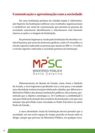 34
Comunicação e aproximação com a sociedade
Ser uma instituição próxima do cidadão impõe à Administra-
ção Superior da Instituição melhorar seus resultados organizacionais
e estabelecer um canal de comunicação que permita às pessoas da
sociedade catarinense identificarem e relacionarem com bastante
clareza as ações e a imagem da Instituição.
Na primeira logomarca criada pela Instituição foi inserida a va-
riável humana, por meio de elementos gráficos, onde o P vermelho e o
círculo superior, indicando as pessoas que atuam no MP, e o S verde e
o círculo superior, indicando a sociedade próxima da Instituição.
Diferentemente do Brasão do Estado, como Arma e Símbolo
do Estado, a nova logomarca produzida visa a criar para a sociedade
uma identidade institucional percebida pelo cidadão, que diferencie o
Ministério Público das demais instituições públicas, dessa forma, per-
mitindo que o objetivo estratégico n. 10 (“melhorar a credibilidade”)
seja percebido pela atuação dos membros da Instituição, sem que essa
atuação seja percebida como vinculada ao Poder Executivo ou outro
Poder do Estado.
A nova identidade visual da Instituição deverá permitir que a
sociedade, em um curto espaço de tempo, perceba os locais onde se
dirigir, sempre que precisar do Ministério Público, em qualquer loca-
 