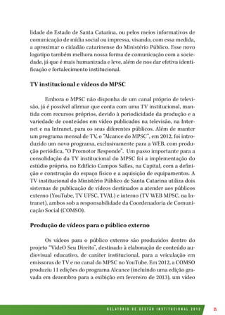R E L A T Ó R I O D E G E S T Ã O I N S T I T U C I O N A L 2 0 1 2 35
lidade do Estado de Santa Catarina, ou pelos meios informativos de
comunicação de mídia social ou impressa, visando, com essa medida,
a aproximar o cidadão catarinense do Ministério Público. Esse novo
logotipo também melhora nossa forma de comunicação com a socie-
dade, já que é mais humanizada e leve, além de nos dar efetiva identi-
ficação e fortalecimento institucional.
TV institucional e vídeos do MPSC
Embora o MPSC não disponha de um canal próprio de televi-
são, já é possível afirmar que conta com uma TV institucional, man-
tida com recursos próprios, devido à periodicidade da produção e a
variedade de conteúdos em vídeo publicados na televisão, na Inter-
net e na Intranet, para os seus diferentes públicos. Além de manter
um programa mensal de TV, o “Alcance do MPSC”, em 2012, foi intro-
duzido um novo programa, exclusivamente para a WEB, com produ-
ção periódica, “O Promotor Responde”. Um passo importante para a
consolidação da TV institucional do MPSC foi a implementação do
estúdio próprio, no Edifício Campos Salles, na Capital, com a defini-
ção e construção do espaço físico e a aquisição de equipamentos. A
TV institucional do Ministério Público de Santa Catarina utiliza dois
sistemas de publicação de vídeos destinados a atender aos públicos
externo (YouTube, TV UFSC, TVAL) e interno (TV WEB MPSC, na In-
tranet), ambos sob a responsabilidade da Coordenadoria de Comuni-
cação Social (COMSO).
Produção de vídeos para o público externo
Os vídeos para o público externo são produzidos dentro do
projeto “VideO Seu Direito”, destinado à elaboração de conteúdo au-
diovisual educativo, de caráter institucional, para a veiculação em
emissoras de TV e no canal do MPSC no YouTube. Em 2012, a COMSO
produziu 11 edições do programa Alcance (incluindo uma edição gra-
vada em dezembro para a exibição em fevereiro de 2013), um vídeo
 