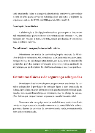 R E L A T Ó R I O D E G E S T Ã O I N S T I T U C I O N A L 2 0 1 2 37
tícia produzida sobre a atuação da Instituição em favor da sociedade
e com os links para os vídeos publicados no YouTube. O número de
seguidores saltou de 3.700, em 2011, para 5.500, em 2012.
Produção de notícias
A elaboração e divulgação de notícias para o portal institucio-
nal encaminhadas para os meios de comunicação cresceu 41%, ano
passado, em relação a 2011. Em 2012, foram produzidas 643 notícias
para o público externo.
Atendimento aos profissionais da mídia
O interesse dos meios de comunicação pela atuação do Minis-
tério Público continuou. Os Jornalistas da Coordenadoria de Comu-
nicação Social da Instituição atenderam, em 2012, uma média de oito
jornalistas por dia, sempre primando pelo zelo e pela agilidade no
atendimento e as diretrizes de eficiência, clareza e interesse público.
Estruturas físicas e de segurança adequadas
Os esforços institucionais para proporcionar ambientes de tra-
balho adequados à produção de serviços ágeis e com qualidade ao
cidadão pressupõem que, além de serem prestados por pessoal quali-
ficado e sistemas informatizados, precisam estar ao abrigo de instala-
ções físicas que proporcionem segurança e conforto ambiental.
Nesse sentido, os equipamentos, mobiliários e imóveis da Insti-
tuição estão procurando atender ao escopo da acessibilidade e da er-
gonomia, dentro de critérios da nova economia verde, comprometida
com a sustentabilidade.
 