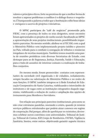 R E L A T Ó R I O D E G E S T Ã O I N S T I T U C I O N A L 2 0 1 2 41
valores e princípios éticos, forte na premissa de que a melhor forma de
resolver e superar problemas e conflitos é o diálogo franco e respeito-
so. É franqueando a palavra a todos que a Instituição colhe boas ideias
e enriquece o acervo de projetos e iniciativas.
O MPSC participou do “café de negócios” promovido pela
FIESC, com a presença de todos os seus dirigentes, nesse encontro
foram apresentados os projetos de cunho social e facultando ao MPSC
a apresentação de seus projetos institucionais, possibilitando impor-
tantes parcerias. No mesmo sentido, alinhou-se à FECAM, com a qual
o Ministério Público vem implementando projeto inédito e pioneiro
no País, voltado para o combate à sonegação de tributos e renúncias
irregulares de receitas municipais. Também temos mantido uma pau-
ta de reuniões periódicas com diversas Secretarias de Estado, com
destaque para as de Segurança, Justiça, Fazenda, Saúde e Educação,
para o trato de assuntos de interesse comum e a realização de traba-
lhos conjuntos.
Do mesmo modo, foram promovidos contatos com represen-
tantes da sociedade civil organizada e de cidadãos, isoladamente,
sempre focados na valorização do Ministério Público e no realce de
suas funções. O MPSC também integrou-se à Rede Estadual de Edu-
cação Coorporativa de Santa Catarina, viabilizando o intercâmbio de
instrutores e de vagas entre as instituições integrantes daquele orga-
nismo, viabilizando a redução de custos e ampliação das opções de
treinamento para Membros e Servidores.
Em relação aos principais parceiros institucionais, procurou-se
não criar estruturas paralelas, onerando o erário, quando já existem
serviços públicos estruturados que podem atuar conosco em regime
de cooperação. Daí porque, além de aperfeiçoar os existentes, devere-
mos celebrar novos convênios com universidades, Tribunal de Justi-
ça, Tribunal de Contas, IGP, Corpo de Bombeiros, FATMA, Vigilância
Sanitária, Imetro, entre outros, objetivando garantir suporte técnico
 