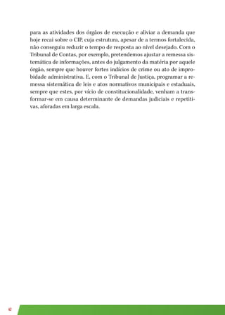 42
para as atividades dos órgãos de execução e aliviar a demanda que
hoje recai sobre o CIP, cuja estrutura, apesar de a termos fortalecida,
não conseguiu reduzir o tempo de resposta ao nível desejado. Com o
Tribunal de Contas, por exemplo, pretendemos ajustar a remessa sis-
temática de informações, antes do julgamento da matéria por aquele
órgão, sempre que houver fortes indícios de crime ou ato de impro-
bidade administrativa. E, com o Tribunal de Justiça, programar a re-
messa sistemática de leis e atos normativos municipais e estaduais,
sempre que estes, por vício de constitucionalidade, venham a trans-
formar-se em causa determinante de demandas judiciais e repetiti-
vas, aforadas em larga escala.
 