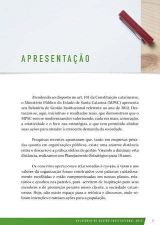 R E L A T Ó R I O D E G E S T Ã O I N S T I T U C I O N A L 2 0 1 2 7
Atendendo ao disposto no art. 101 da Constituição catarinense,
o Ministério Público do Estado de Santa Catarina (MPSC) apresenta
seu Relatório de Gestão Institucional referente ao ano de 2012. Des-
tacam-se, aqui, iniciativas e resultados reais, que demonstram que o
MPSC vem se modernizando e valorizando, cada vez mais, a inovação,
a criatividade e o foco nas estratégias, o que tem permitido alinhar
suas ações para atender à crescente demanda da sociedade.
Pesquisas recentes apontaram que, tanto em empresas priva-
das quanto em organizações públicas, existe uma enorme distância
entre o discurso e a prática efetiva de gestão. Visando a diminuir esta
distância, realizamos um Planejamento Estratégico para 10 anos.
Os conceitos operacionais relacionados à missão, à visão e aos
valores da organização foram construídos com palavras cuidadosa-
mente escolhidas e estão compromissadas em nossos planos, rela-
tórios e quadros nas paredes, para servirem de inspiração para seus
membros e de promoção perante nosso cliente, a sociedade catari-
nense. Hoje, não existe espaço para a retórica e discursos, onde so-
bram intenções e rareiam ações para a população.
A P R E S E N TA Ç Ã O
 