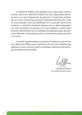 8
O Ministério Público está alinhado com a época que estamos
vivendo. Antes de o Ministério Público ser uma organização futuris-
ta precisa ser uma organização do presente. É importante lembrar
que as coisas só funcionam quando o planejamento funciona, o que
só ocorre quando existe previsibilidade. Se, no passado, bastava-nos
conhecer a sociedade catarinense apenas com os dados demográfi-
cos, hoje, precisamos incorporar em nossas análises, o perfil social,
elemento identificador das necessidades da população, para que pos-
samos diminuir o descompasso entre as expectativas organizacionais
e as sociais.
Em 2012, experimentamos, inovamos e definimos como deverá
ser o Ministério Público para os próximos 10 anos. Os resultados aqui
impressos visam a prestar contas à sociedade catarinense das princi-
pais atividades desenvolvidas.
Lio Marcos Marin
Procurador-Geral de Justiça
 