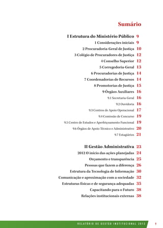 R E L A T Ó R I O D E G E S T Ã O I N S T I T U C I O N A L 2 0 1 2 9
I Estrutura do Ministério Público
1 Considerações iniciais
2 Procuradoria-Geral de Justiça
3 Colégio de Procuradores de Justiça
4 Conselho Superior
5 Corregedoria-Geral
6 Procuradorias de Justiça
7 Coordenadorias de Recursos
8 Promotorias de Justiça
9 Órgãos Auxiliares
9.1 Secretaria-Geral
9.2 Ouvidoria
9.3 Centros de Apoio Operacional
9.4 Comissão de Concurso
9.5 Centro de Estudos e Aperfeiçoamento Funcional
9.6 Órgãos de Apoio Técnico e Administrativo
9.7 Estagiários
II Gestão Administrativa
2012 O início das ações planejadas
Orçamento e transparência
Pessoas que fazem a diferença
Estrutura da Tecnologia de Informação
Comunicação e aproximação com a sociedade
Estruturas físicas e de segurança adequadas
Capacitando para o Futuro
Relações institucionais externas
9
9
10
12
12
13
14
14
15
16
16
16
17
19
19
20
21
23
24
25
26
30
32
35
38
38
Sumário
 