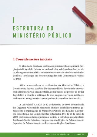 R E L A T Ó R I O D E G E S T Ã O I N S T I T U C I O N A L 2 0 1 2 11
1 Considerações iniciais
O Ministério Público é instituição permanente, essencial à fun-
ção jurisdicional do Estado, incumbindo-lhe a defesa da ordem jurídi-
ca, do regime democrático e dos interesses sociais e individuais indis-
poníveis, tarefas que lhe foram outorgadas pela Constituição Federal
de 1988.
Além de estabelecer as atribuições do Ministério Público, a
Constituição Federal conferiu-lhe independência funcional e autono-
mia administrativa e orçamentária, com poderes de propor ao Poder
Legislativo a criação e extinção de seus cargos e serviços auxiliares,
assim como as regras sobre sua organização e seu funcionamento.
A Lei Federal n. 8.625, de 12 de fevereiro de 1993, denominada
Lei Orgânica Nacional do Ministério Público, estabeleceu normas ge-
rais sobre a organização do Ministério Público dos Estados e, de for-
ma específica, a Lei Complementar Estadual n. 197, de 13 de julho de
2000, instituiu o estatuto jurídico e definiu a estrutura do Ministério
Público de Santa Catarina, compreendendo Órgãos de Administração
Superior, de Administração, de Execução e Órgãos Auxiliares.
I
E S T R U T U R A D O
M I N I S T É R I O P Ú B L I C O
 