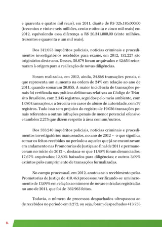 84
e quarenta e quatro mil reais), em 2011, diante de R$ 326.185.000,00
(trezentos e vinte e seis milhões, cento e oitenta e cinco mil reais) em
2012, equivalendo essa diferença a R$ 20.341.000,00 (vinte milhões,
trezentos e quarenta e um mil reais).
Dos 312.053 inquéritos policiais, notícias criminais e procedi-
mentos investigatórios recebidos para exame, em 2012, 152.227 são
originários deste ano. Desses, 58.879 foram arquivados e 42.654 retor-
naram à origem para a realização de novas diligências.
Foram realizadas, em 2012, ainda, 24.868 transações penais, o
que representa um aumento na ordem de 24% em relação ao ano de
2011, quando somaram 20.055. A maior incidência de transações pe-
nais foi verificada nas práticas delituosas relativas ao Código de Trân-
sito Brasileiro, com 2.345 registros, seguidos pelo meio ambiente, com
1.080 transações, e a terceira em casos de abuso de autoridade, com 39
registros. Tudo isso sem prejuízo do registro de 19.036 transações pe-
nais referentes a outras infrações penais de menor potencial ofensivo
e também 2.275 que dizem respeito à área comum/outros.
Dos 333.240 inquéritos policiais, notícias criminais e procedi-
mentos investigatórios manuseados, no ano de 2012 – o que significa
somar os feitos recebidos no período a aqueles que já se encontravam
em andamento nas Promotorias de Justiça ao final de 2011 e permane-
ceram no início de 2012 –, destaca-se que 11,98% foram denunciados;
17,67% arquivados; 12,80% baixados para diligências; e outros 3,09%
extintos pelo cumprimento de transações formalizadas.
No campo processual, em 2012, anotou-se o recebimento pelas
Promotorias de Justiça de 410.463 processos, verificando-se um incre-
mento de 13,09% em relação ao número de novas entradas registradas
no ano de 2011, que foi de 362.963 feitos.
Todavia, o número de processos despachados ultrapassou ao
de recebidos no período em 3.272, ou seja, foram despachados 413.735
 
