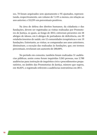 100
ses, 78 foram arquivados sem ajustamento e 95 ajustados, represen-
tando, respectivamente, um volume de 7,14% a menos, em relação ao
ano anterior, e 53,23% em percentuais positivos.
Na área de defesa dos direitos humanos, da cidadania e das
fundações, devem ser registradas as visitas realizadas por Promoto-
res de Justiça, os quais, ao longo de 2012, estiveram presentes em 28
abrigos de idosos, em 6 abrigos de portadores de deficiência, em 39
estabelecimentos de saúde, em 12 comunidades terapêuticas e em 19
fundações. Entretanto, as visitas, se comparadas aos anos anteriores,
diminuíram, a exceção das realizadas às fundações, que, em termos
percentuais, revelaram um aumento de 280,00%.
No período em comento, também foram realizadas 51 audiên-
cias públicas, assim como foram inquiridas 3.265 pessoas, nas 2.700
audiências para instrução de inquéritos civis e procedimentos prepa-
ratórios, no âmbito das Promotorias de Justiça, número que supera,
em 46,82%, o registrado referente a audiências instrutórias em 2011.
 