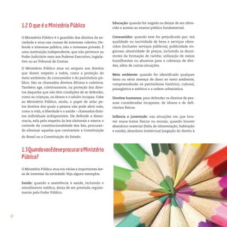 10
Educação: quando for negado ou deixar de ser ofere-
cido o acesso ao ensino público fundamental.
Consumidor: quando este for prejudicado por: má
qualidade ou nocividade de bens e serviços ofere-
cidos (inclusive serviços públicos); publicidade en-
ganosa; abusividade de preços, incluindo os decor-
rentes da formação de cartéis; utilização de meios
humilhantes ou abusivos para a cobrança de dívi-
das, além de outras situações.
Meio ambiente: quando for identificado qualquer
dano ou séria ameaça de dano ao meio ambiente,
compreendendo os patrimônios histórico, cultural,
paisagístico e estético e a ordem urbanística.
Direitos humanos: para defender os direitos de pes-
soas consideradas incapazes, de idosos e de defi-
cientes físicos.
Infância e juventude: nas situações em que hou-
ver maus-tratos físicos ou morais; quando houver
abandono material (falta de alimentação, habitação
e saúde), abandono intelectual (negação do direito à
1.2 O que é o Ministério Público
O Ministério Público é o guardião dos direitos da so-
ciedade e atua nas causas de interesse coletivo. De-
fende o interesse público, não o interesse privado. É
uma instituição independente, que não pertence ao
Poder Judiciário nem aos Poderes Executivo, Legisla-
tivo ou ao Tribunal de Contas.
O Ministério Público atua no amparo aos direitos
que dizem respeito a todos, como a proteção do
meio ambiente, do consumidor e do patrimônio pú-
blico. São os chamados direitos difusos e coletivos.
Também age, coletivamente, na proteção dos direi-
tos daqueles que não têm condições de se defender,
como as crianças, os idosos e o adulto incapaz. Cabe
ao Ministério Público, ainda, o papel de zelar pe-
los direitos dos quais a pessoa não pode abrir mão,
como a vida, a liberdade e a saúde – chamados direi-
tos individuais indisponíveis. Ele defende a demo-
cracia, zela pelo respeito às leis eleitorais e exerce o
controle da constitucionalidade das leis, procuran-
do eliminar aquelas que contrariem a Constituição
do Brasil ou a Constituição do Estado.
1.3QuandovocêdeveprocuraroMinistério
Público?
O Ministério Público atua em várias e importantes áre-
as de interesse da sociedade.Veja alguns exemplos.
Saúde: quando a assistência à saúde, incluindo o
atendimento médico, deixa de ser prestada regular-
mente pelo Poder Público.
 