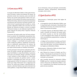12
1.4 Como atua o MPSC
A atuação do Ministério Público é feita pelos Promo-
tores de Justiça e pelos Procuradores de Justiça. Os
primeiros atuam nas comarcas, junto aos Juízes de
Direito, em contato mais próximo e direto com a po-
pulação. Os Procuradores de Justiça atuam perante o
Tribunal de Justiça. Opinam em processos propostos
inicialmente pelo Promotor de Justiça quando a de-
cisão do Juiz é questionada pelo acusado ou, ainda,
quando o Ministério Público não concorda com uma
decisão do Tribunal de Justiça e recorre ao próprio
Tribunal de Justiça ou aos tribunais superiores: Su-
perior Tribunal de Justiça (STJ) e Supremo Tribunal
Federal (STF).
O Promotor de Justiça pode atuar de forma extraju-
dicial ou judicial. Na modalidade extrajudicial, bus-
ca a solução dos problemas usando de outros meios
que não a ação judicial, como, por exemplo, promo-
vendo o diálogo e a conciliação entre partes, reali-
zando audiências públicas, expedindo recomenda-
ções ou celebrando ajustamentos de conduta. Na
forma judicial, ele leva o caso ao Juiz, solicitando
que sejam determinadas as medidas necessárias.
Os dois principais instrumentos utilizados pelo Pro-
motor de Justiça, quando age judicialmente, são a
Ação Civil Pública e a Ação Penal Pública. A primeira
serve para, por exemplo, obrigar o poluidor a reparar
o dano causado ao meio ambiente ou o fabricante
a retirar do mercado um produto nocivo à saúde.
Também é empregada para fazer com que um mu-
nicípio garanta creche às crianças ou conserte uma
escola que esteja oferecendo risco à segurança dos
alunos. Ou, ainda, para obrigar o administrador de-
sonesto a devolver dinheiro que tenha desviado dos
cofres públicos. A Ação Penal Pública serve para pu-
nir os criminosos, como, por exemplo, os homicidas,
traficantes, ladrões, estupradores, estelionatários,
corruptos, entre outros.
1.5 Quem fiscaliza o MPSC
Internamente, a Instituição possui três órgãos de
fiscalização:
•	 a Corregedoria-Geral do Ministério Público, que
é responsável pela orientação e fiscalização das
atividades funcionais e da conduta dos Procura-
dores e Promotores de Justiça;
•	 o Conselho Superior do Ministério Público, que
avalia a decisão do Promotor de Justiça quan-
do resolve arquivar ou não dar continuidade
a uma investigação feita através de inquéritos
civis, procedimentos preparatórios ou peças de
informação; e
•	 o Colégio de Procuradores de Justiça, que fiscali-
za os atos administrativos e jurídicos do Procu-
rador-Geral de Justiça, nos limites definidos na
Lei Orgânica do Ministério Público.
Externamente, o Ministério Público de Santa Catari-
na é fiscalizado de duas formas:
•	 pelo Tribunal de Contas do Estado, que faz a
análise e fiscalização da prestação de contas do
Ministério Público e examina as suas despesas,
incluindo as de pessoal;
•	 pelo Conselho Nacional do Ministério Público
(CNMP), que faz o controle da atuação adminis-
trativa e financeira do Ministério Público e ava-
lia o cumprimento dos deveres funcionais por
parte de seus membros.
 