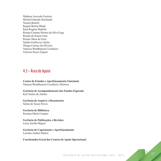 R E L A T Ó R I O D E G E S T Ã O I N S T I T U C I O N A L 2 0 1 3 - M P S C
127
Matheus Azevedo Ferreira
Michel Eduardo Stechinski
Naiana Benetti
Raquel Betina Blank
Raul Rogério Rabello
Renata Caetano Pereira da Silva Fuga
Renata de Souza Lima
Renato Maia de Faria
Sandra Faitlowicz Sachs
Thiago Carriço de Oliveira
Vanessa Wendhausen Cavallazzi
Vinícius Secco Zoponi
4.3 – Área de Apoio
Centro de Estudos e Aperfeiçoamento Funcional
Vanessa Wendhausen Cavallazzi- Diretora
Gerência de Acompanhamento dos Fundos Especiais
Keli Soares de Anhaia
Gerência de Arquivo e Documentos
Selma de Souza Neves
Gerência de Biblioteca
Rosiane Maria Campos
Gerência de Publicações e Revisões
Lúcia Anilda Miguel
Gerência de Capacitação e Aperfeiçoamento
Luciana Andrea Mattos
Coordenador-Geral dos Centros de Apoio Operacional
 