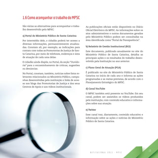 R E L A T Ó R I O D E G E S T Ã O I N S T I T U C I O N A L 2 0 1 3 - M P S C
13
1.6ComoacompanharotrabalhodoMPSC
São várias as alternativas para acompanhar o traba-
lho desenvolvido pelo MPSC:
a) Portal do Ministério Público de Santa Catarina
Por intermédio dele, o cidadão poderá ter acesso a
diversas informações, permanentemente atualiza-
das. Constam ali, por exemplo, as indicações para
contato com todas as Promotorias de Justiça de San-
ta Catarina, por meio de telefones, endereços e área
de atuação de cada uma delas.
O cidadão ainda dispõe, no Portal, da seção “Ouvido-
ria” para o encaminhamento de críticas, sugestões
ou denúncias.
No Portal, constam, também, notícias sobre fatos re-
levantes relacionados ao Ministério Público, campa-
nhas desenvolvidas pela instituição e links de aces-
so aos blogs das Promotorias de Justiça e dos seus
Centros de Apoio e aos vídeos institucionais.
As publicações oficiais estão disponíveis no Diário
Oficial Eletrônico do MPSC. As informações sobre os
atos administrativos e outros documentos gerados
pelo Ministério Público podem ser consultadas na
área identificada como “Portal da Transparência”.
b) Relatório de Gestão Institucional (RGI)
Este documento, publicado anualmente no site do
Ministério Público de Santa Catarina, detalha as
principais ações e os resultados do trabalho desen-
volvido pela Instituição no ano anterior.
c) Plano Geral de Atuação (PGA)
É publicado no site do Ministério Público de Santa
Catarina no início de cada ano e informa as ações
programadas e as metas previstas, de acordo com o
Planejamento Estratégico do MPSC.
d) Canal YouTube
O MPSC também está presente no YouTube. Em seu
canal, podem ser assistidos os vídeos produzidos
pela instituição, com conteúdo educativo e informa-
ções sobre sua atuação.
e) Twitter
Esse canal traz, diariamente, conteúdo educativo e
informação sobre as ações e notícias do Ministério
Público de Santa Catarina.
 