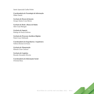 R E L A T Ó R I O D E G E S T Ã O I N S T I T U C I O N A L 2 0 1 3 - M P S C
131
Janete Aparecida Coelho Probst
Coordenadoria de Tecnologia da Informação
Oldair Zanchi
Gerência de Desenvolvimento
Giorgio Santos Costa Merize
Gerência de Rede e Banco de Dados
Júlio Cesar Moriguti
Gerência de Suporte
Rodrigo de Souza Zeferino
Gerência de Processos Jurídicos Digitais
Paulo Cesar Allebrandt
Coordenadoria de Engenharia e Arquitetura
Fabrício Kremer de Souza
Gerência de Manutenção
Rômulo César Carlesso
Gerência de Logística
Ricardo Alexandre Oliveira
Coordenadoria de Informação Social
Christian Rosa
 