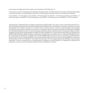 132
1 Nos termos de deliberação da Procuradoria Cível, datada de 25/10/2005 (Ata 57).
2 Isso ocorre em razão da sistemática de intimação do segundo Grau. O COPIJ remete uma lista para verificação (intimação)
e, havendo interesse, as Coordenadorias de Recurso e os Procuradores de Justiça solicitam o processo para avaliação.
3 Ato 103/2013 – 13ª PJ de Chapecó; Ato 262/2013 – 38ª PJ da Capital; Ato 339/2013 – 2ª PJ de São João Batista; Ato 340/2013 – 2ª
PJ de Barra Velha; Ato 360/2013 – 4ª PJ de Curitibanos; Ato 361/2013 – 6ª PJ de Rio do Sul; Ato 628/2013 – 3ª PJ de Camboriú.
A apresentação e implementação do programa “Saúde Fiscal dos Municípios”, por vezes, ocorreu concomitantemente às reu-
niões realizadas pela Federação Catarinense de Municípios (FECAM) com as associações de municípios do Estado, com início
dos trabalhos em 11/8/2013 e término em 11/12/2013. Foram visitadas todas as 21 (vinte e uma) associações de municípios
do Estado de Santa Catarina. Ressalta-se que dentre as associações, apenas uma delas, Associação dos Municípios da Região
do Contestado (AMURC), teve seus 5 (cinco) municípios atendidos de forma individual, além do município de Braço do Norte,
integrante da Associação dos Municípios da Região de Laguna (AMUREL). Já a Associação dos Municípios do Planalto Norte
(AMPLANORTE) (Mafra), AMUREL (Tubarão), a Associação de Municípios do Nordeste de Santa Catarina (AMUNESC) (Joinvil-
le), a Associação dos Municípios do Médio Vale do Itajaí (AMMVI) (Blumenau), bem como a Associação dos Municípios do
Extremo Oeste de Santa Catarina (AMEOSC), a Associação dos Municípios do Oeste de Santa Catarina (AMOSC), a Associação
dos Municípios do Alto Irani (AMAI) e a Associação dos Municípios do Alto Uruguai Catarinense (AMAUC), conjuntamente,
solicitaram o retorno da equipe para nova apresentação do programa na sede da AMOSC, em Chapecó/SC, totalizando 295
(duzentos e noventa e cinco) municípios atendidos de forma individual ou coletiva.
 
