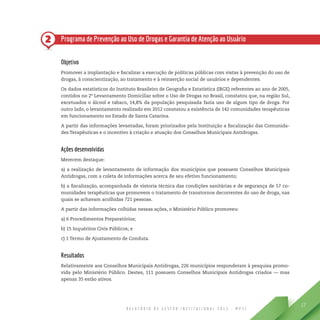 R E L A T Ó R I O D E G E S T Ã O I N S T I T U C I O N A L 2 0 1 3 - M P S C
17
2 Programa de Prevenção ao Uso de Drogas e Garantia de Atenção ao Usuário
Objetivo
Promover a implantação e fiscalizar a execução de políticas públicas com vistas à prevenção do uso de
drogas, à conscientização, ao tratamento e à reinserção social de usuários e dependentes.
Os dados estatísticos do Instituto Brasileiro de Geografia e Estatística (IBGE) referentes ao ano de 2005,
contidos no 2º Levantamento Domiciliar sobre o Uso de Drogas no Brasil, constatou que, na região Sul,
excetuados o álcool e tabaco, 14,8% da população pesquisada fazia uso de algum tipo de droga. Por
outro lado, o levantamento realizado em 2012 constatou a existência de 142 comunidades terapêuticas
em funcionamento no Estado de Santa Catarina.
A partir das informações levantadas, foram priorizados pela Instituição a fiscalização das Comunida-
des Terapêuticas e o incentivo à criação e atuação dos Conselhos Municipais Antidrogas.
Ações desenvolvidas
Merecem destaque:
a) a realização de levantamento de informação dos municípios que possuem Conselhos Municipais
Antidrogas, com a coleta de informações acerca de seu efetivo funcionamento;
b) a fiscalização, acompanhada de vistoria técnica das condições sanitárias e de segurança de 57 co-
munidades terapêuticas que promovem o tratamento de transtornos decorrentes do uso de droga, nas
quais se achavam acolhidas 721 pessoas.
A partir das informações colhidas nessas ações, o Ministério Público promoveu:
a) 6 Procedimentos Preparatórios;
b) 15 Inquéritos Civis Públicos; e
c) 1 Termo de Ajustamento de Conduta.
Resultados
Relativamente aos Conselhos Municipais Antidrogas, 226 municípios responderam à pesquisa promo-
vida pelo Ministério Público. Destes, 111 possuem Conselhos Municipais Antidrogas criados — mas
apenas 35 estão ativos.
 