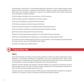 18
3 3 Programa Melhor Idade
Objetivo
Zelar pela efetivação dos direitos e das garantias previstas no Estatuto do Idoso, assegurando sua par-
ticipação na comunidade, defendendo sua dignidade e bem-estar e garantindo-lhes o direito à vida.
Ainda, fomentar a implantação de Instituições de Longa Permanência para Idosos, bem como promover
sua adequação às normas de regência, fiscalizando-as de forma permanente.
Segundo o Instituto Brasileiro de Geografia e Estatística (IBGE), houve expressivo crescimento da popu-
lação de idosos no país. Em 1998, o número de idosos representava 8,1% da população catarinense; no
censo de 2010, essa porcentagem saltou para 10,51%.
Visando a garantir os direitos dos idosos, o MPSC priorizou a fiscalização das Instituições de Longa Per-
manência e o incentivo à criação e atuação dos Conselhos Municipais de Idosos.
Na fiscalização e vistoria das 57 comunidades terapêuticas, identificou-se que 33 delas recebem apenas
pessoas do sexo masculino e 6, apenas do sexo feminino. Apurou-se, ainda, que 80% atendem ao pú-
blico adulto; 19%, ao público adolescente; e apenas 1%, ao público infantil. Outros dados importantes
foram extraídos do trabalho realizado:
a) 85% do público atendido é do sexo masculino e 15% do feminino;
b) 90% do público atendido é dependente de álcool e drogas;
c) 60% das comunidades não possuem Alvará Sanitário;
d) 70% delas não possuem laudo do Corpo de Bombeiro;
e) 20% não possuem inscrição no Conselho Estadual de Assistência Social;
f) 95% não possuem inscrição no Conselho Municipal de Assistência Social;
g)10% não possuem responsável técnico pelo serviço;
h) 80% dos usuários/dependentes ingressam na comunidade de forma voluntária;
i) 20% dos usuários/dependentes ingressam na comunidade por determinação judicial;
j) os valores mensais entregues pelos usuários ou seus familiares, a título de pagamento pela prestação
do serviço mensal, variam entre R$ 100,00 a R$ 1.700,00; e
k) existem 397 vagas para o público adulto.
 