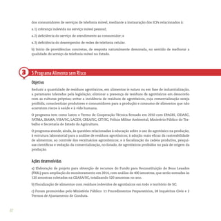 22
3
dos consumidores de serviços de telefonia móvel, mediante a instauração dos ICPs relacionados à:
a.1) cobrança indevida no serviço móvel pessoal;
a.2) deficiência do serviço de atendimento ao consumidor; e
a.3) deficiência do desempenho de redes de telefonia celular.
b) Início de providências concretas, de resposta naturalmente demorada, no sentido de melhorar a
qualidade do serviço de telefonia móvel no Estado.
3 Programa Alimento sem Risco
Objetivo
Reduzir a quantidade de resíduos agrotóxicos, em alimentos in natura ou em fase de industrialização,
a patamares tolerados pela legislação; eliminar a presença de resíduos de agrotóxicos em desacordo
com as culturas próprias; evitar a incidência de resíduos de agrotóxicos, cuja comercialização esteja
proibida; conscientizar produtores e consumidores para a produção e consumo de alimentos que não
acarretem riscos à saúde e à vida humana.
O programa tem como lastro o Termo de Cooperação Técnica firmado em 2010 com EPAGRI, CIDASC,
FATMA, IBAMA, VISA/SC, LACEN, CREA/SC, CIT/SC, Polícia Militar Ambiental, Ministério Público do Tra-
balho e Secretaria de Estado da Agricultura.
O programa atende, ainda, às questões relacionadas à educação sobre o uso do agrotóxico na produção;
à estrutura laboratorial para a análise de resíduos agrotóxicos; à adoção mais eficaz da rastreabilidade
de alimentos; ao controle dos receituários agronômicos; e à fiscalização da cadeia produtiva, pesqui-
sas científicas e vedação da comercialização, no Estado, de agrotóxicos proibidos no país de origem da
produção.
Ações desenvolvidas
a) Elaboração de projeto para obtenção de recursos do Fundo para Reconstituição de Bens Lesados
(FRBL) para ampliação do monitoramento em 2014, com análise de 400 amostras, que serão somadas às
120 amostras coletadas na CEASA/SC, totalizando 520 amostras no ano.
b) Fiscalização de alimentos com resíduos indevidos de agrotóxicos em todo o território de SC.
c) Foram promovidas pelo Ministério Público: 11 Procedimentos Preparatórios, 28 Inquéritos Civis e 2
Termos de Ajustamento de Conduta.
 