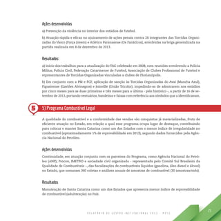 R E L A T Ó R I O D E G E S T Ã O I N S T I T U C I O N A L 2 0 1 3 - M P S C
25
5
Ações desenvolvidas
a) Prevenção da violência no interior dos estádios de futebol.
b) Atuação rápida e eficaz no ajuizamento de ações penais contra 28 integrantes das Torcidas Organi-
zadas do Vasco (Força Jovem) e Atlético Paranaense (Os Fanáticos), envolvidas na briga generalizada na
partida realizada em 8 de dezembro de 2013.
Resultados:
a) Início dos trabalhos para a atualização do TAC celebrado em 2008, com reuniões envolvendo a Polícia
Militar, Polícia Civil, Federação Catarinense de Futebol, Associação de Clubes Profissional de Futebol e
representantes de Torcidas Organizadas vinculadas a clubes de Florianópolis.
b) Em conjunto com a PM e FCF, aplicação de sanção às Torcidas Organizadas do Avaí (Mancha Azul),
Figueirense (Gaviões Alvinegros) e Joinville (União Tricolor), impedindo-as de adentrarem nos estádios
por cinco meses para as duas primeiras e três meses para a última - pelo histórico -, a partir de 16 de se-
tembro de 2013, portando vestuários, bandeiras e faixas com referência aos símbolos que a identificavam.
5) Programa Combustível Legal
A qualidade do combustível e a conformidade das vendas são conquistas já materializadas, fruto de
eficiente atuação no Estado, em relação a qual esse programa ocupa lugar de destaque, contribuindo
para colocar e manter Santa Catarina como um dos Estados com o menor índice de irregularidade no
combustível (aproximadamente 1% de reprovabilidade em 2013), segundo dados fornecidos pela Agên-
cia Nacional do Petróleo.
Ações desenvolvidas
Continuidade, em atuação conjunta com os parceiros do Programa, como Agência Nacional do Petró-
leo (ANP), Procon, IMETRO e sociedade civil organizada - representada pelo Comitê Sul Brasileiro da
Qualidade de Combustíveis –, das fiscalizações de combustíveis líquidos (gasolina, óleo diesel e álcool)
no Estado, que somaram 360 coletas e análises anuais de amostras de combustível (30 amostras/mês).
Resultados
Manutenção de Santa Catarina como um dos Estados que apresenta menor índice de reprovabilidade
de combustível (adulteração) no País.
 