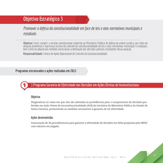 R E L A T Ó R I O D E G E S T Ã O I N S T I T U C I O N A L 2 0 1 3 - M P S C
27
Objetivo Estratégico 3
Promover a defesa da constitucionalidade em face de leis e atos normativos municipais e
estaduais
Objetivo: Fazer cumprir a missão constitucional conferida ao Ministério Público de defesa da ordem jurídica, por meio da
atuação preventiva e repressiva na área de controle da constitucionalidade de leis e atos normativos municipais e estaduais,
bem como da adoção das medidas necessárias à efetivação das decisões judiciais resultantes dessa atuação.
Responsabilidade: Centro de Apoio Operacional de Controle da Constitucionalidade.
Programas estruturados e ações realizadas em 2013
1 1 Programa Garantia de Efetividade das Decisões em Ações Diretas de Inconstituciona-
lidade Propostas pelo Ministério Público de Santa Catarina
Objetivo
Diagnosticar os casos em que não são adotadas as providências para o cumprimento de decisões pro-
feridas em Ação Direta de Inconstitucionalidade (ADI) de iniciativa do Ministério Público do Estado de
Santa Catarina, promovendo as medidas necessárias à garantia de tal efetividade.
Ações desenvolvidas
Instauração de 36 procedimentos para garantir a efetividade de decisões em ADIs propostas pelo MPSC
com trânsito em julgado.
 