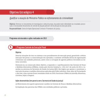 28
Objetivo Estratégico 4
Qualificar a atuação do Ministério Público no enfrentamento da criminalidade
Objetivo: Otimizar os instrumentos de investigação e coleta de provas, buscando maior efetividade nos resultados proces-
suais e estruturando mecanismos de controle da atuação policial e de fiscalização da execução penal.
Responsabilidade: Centro de Apoio Operacional Criminal e Promotores de Justiça.
Programas estruturados e ações realizadas em 2013
1 1 Programa Controle da Execução Penal
Objetivo
Detectar situações de risco no sistema e nos procedimentos de execução penal, garantindo a efetiva
execução das penas e a ressocialização dos apenados, e combater atividades ilícitas de organizações
criminosas nas unidades prisionais, assim como a corrupção de agentes públicos vinculados ao sis-
tema carcerário.
Destacam-se, na consecução desse objetivo, a expansão e o aperfeiçoamento das Centrais de Penas
e Medidas Alternativas (CPMAs), criadas pelo Decreto Estadual n. 1.012, de 5 de junho de 2012, e in-
seridas na estrutura da Secretaria de Estado da Justiça (SJC). São órgãos que apoiam e monitoram a
execução de penas e medidas alternativas aplicadas pelo Poder Judiciário. Hoje, além de Florianópolis
e São José, cujas centrais foram instaladas ainda em 2010, funcionam CPMAs em Joinville, Blumenau,
Criciúma, Itajaí e Chapecó.
Ações desenvolvidas (em parceria com a Secretaria de Estado da Justiça)
a) Oferecimento de suporte operacional e jurídico às Centrais de Penas e Medidas Alternativas.
b) Ampliação das parcerias das CPMAs com entidades públicas e privadas.
 