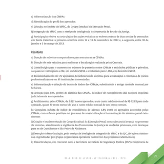 R E L A T Ó R I O D E G E S T Ã O I N S T I T U C I O N A L 2 0 1 3 - M P S C
29
c) Informatização das CMPAs.
d) Identificação do perfil dos apenados.
e) Criação, no âmbito do MPSC, do Grupo Estadual da Execução Penal.
f) Integração do MPSC com o serviço de inteligência da Secretaria de Estado da Justiça.
g) Participação efetiva na articulação das ações voltadas ao enfrentamento de duas ondas de atentados
em Santa Catarina: a primeira ocorrida entre 12 e 18 de novembro de 2012 e, a segunda, entre 30 de
janeiro e 3 de março de 2013.
Resultados
a) Doação de móveis e computadores para estruturar as CPMAs.
b) Doação de seis veículos para melhorar a fiscalização realizada pelas Centrais.
c) Contribuição para o aumento no número de parcerias entre CPMAs e entidades públicas e privadas,
as quais se restringiam a 242, em outubro/2012, e evoluíram para 1.065, em dezembro/2013.
d) Encaminhamento de 172 apenados, beneficiários do sistema, para a realização e conclusão de cursos
profissionalizantes em 65 instituições conveniadas.
e) Informatização e criação do banco de dados das CPMAs, substituindo o antigo controle manual por
fichários.
f) Elevação para 83%, dentro do sistema das CPMAs, do índice de cumprimento das sanções impostas
judicialmente aos apenados.
g) Acolhimento, pelas CPMAs, de 2.827 novos apenados, a um custo médio mensal de R$ 72,83 para cada
apenado, quase 30 vezes menor do que o custo médio mensal de um preso comum.
h) Conquista inédita de índice de reincidência de apenas 1,8% entre os apenados assistidos pelas
CPMAs, com reflexos positivos no processo de ressocialização e humanização do sistema penal cata-
rinense.
i) Criação e implementação do Grupo Estadual da Execução Penal, com substancial avanço no processo
de vistorias, atendimento e vigilância das Promotorias de Justiça às unidades prisionais, com destaque
para as de Curitibanos e São Pedro de Alcântara.
j) Detecção e desarticulação, pelo serviço de inteligência integrado do MPSC e da SJC, de ações crimino-
sas engendradas por grupos organizados operantes no interior dos presídios catarinenses).
k) Desarticulação, em concurso com a Secretaria de Estado de Segurança Pública (SSP) e Secretaria de
 