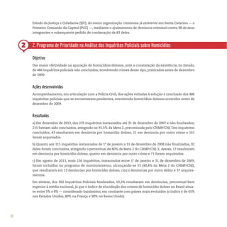 30
2
Estado da Justiça e Cidadania (SJC), da maior organização criminosa já existente em Santa Catarina — o
Primeiro Comando da Capital (PCC) —, mediante o ajuizamento de denúncia criminal contra 98 de seus
integrantes e subsequente pedido de condenação de 83 deles.
2. Programa de Prioridade na Análise dos Inquéritos Policiais sobre Homicídios
Objetivo
Dar maior efetividade na apuração de homicídios dolosos, ante a constatação da existência, no Estado,
de 486 inquéritos policiais não concluídos, envolvendo crimes desse tipo, praticados antes de dezembro
de 2009.
Ações desenvolvidas
Acompanhamento, em articulação com a Polícia Civil, das ações voltadas à solução e conclusão dos 486
inquéritos policiais que se encontravam pendentes, envolvendo homicídios dolosos ocorridos antes de
dezembro de 2009.
Resultados
a) Em dezembro de 2013, dos 235 inquéritos instaurados até 31 de dezembro de 2007 e não finalizados,
215 haviam sido concluídos, atingindo-se 91,5% da Meta 2, preconizada pelo CNMP/CNJ. Dos inquéritos
concluídos, 43 resultaram em denúncia por homicídio doloso, 11 em denúncia por outro crime e 161
foram arquivados.
b) Quanto aos 115 inquéritos instaurados de 1º de janeiro a 31 de dezembro de 2008 não finalizados, 92
deles foram concluídos, atingindo o percentual de 80% da Meta 2 do CNMP/CNJ. E, destes, 17 resultaram
em denúncia por homicídio doloso, quatro em denúncia por outro crime e 71 foram arquivados.
c) Em agosto de 2013, mais 136 inquéritos, instaurados entre 1º de janeiro e 31 de dezembro de 2009,
foram incluídos no programa de monitoramento, alcançando-se 55 (40,4% da Meta 2 do CNMP/CNJ),
que resultaram em 13 denúncias por homicídio doloso, cinco denúncias por outro delito e 37 arquiva-
mentos.
Em síntese, dos 362 Inquéritos Policiais finalizados, 19,3% resultaram em denúncias, percentual bem
superior à média nacional, já que o índice de elucidação dos crimes de homicídio doloso no Brasil situa-
se entre 5% e 8% — considerado baixíssimo, em contraste com países mais evoluídos (o índice é de 65%
nos Estados Unidos, 80% na França e 90% no Reino Unido).
 