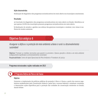 34
1
Ações desenvolvidas
Realização de diagnóstico dos programas socioeducativos em meio aberto nos municípios catarinenses.
Resultados
a) Conclusão do diagnóstico dos programas socioeducativos em meio aberto no Estado. Identificou-se
que apenas 32,50% dos municípios possuem programas socioeducativos em meio aberto.
b) Realização de estudos e gestões nas esferas dos governos municipais e estadual, com vistas à me-
lhoria do cenário existente.
Objetivo Estratégico 6
Assegurar a defesa e a proteção do meio ambiente urbano e rural e o desenvolvimento
sustentável
Objetivo: Promover as medidas necessárias para garantir às presentes e futuras gerações o direito a um meio ambiente
ecologicamente equilibrado e ao desenvolvimento sustentável.
Responsabilidade: Centro de Apoio Operacional do Meio Ambiente e Promotores de Justiça
1 Programa Defesa da Flora e da Fauna
Objetivo
Fomentar a implantação de políticas públicas de proteção à flora e à fauna, a partir dos marcos regu-
latórios estabelecidos pela Constituição Federal e pelas leis e normas federais e estaduais correlatas;
e desenvolver ações específicas para a proteção das unidades de conservação existentes no Estado,
dando ênfase:
Programas estruturados e ações realizadas em 2013
 