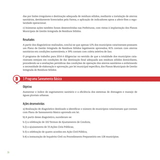 36
3
das por lixões irregulares e destinação adequada de resíduos sólidos, mediante a instalação de aterros
sanitários, devidamente licenciados pela Fatma, e aplicação de indicadores aptos a aferir-lhes a regu-
laridade operacional.
c) Inúmeras ações também foram desenvolvidas nas Prefeituras, com vistas à implantação dos Planos
Municipais de Gestão Integrada de Resíduos Sólidos.
Resultados
A partir dos diagnósticos realizados, conclui-se que apenas 12% dos municípios catarinenses possuem
um Plano de Gestão Integrada de Resíduos Sólidos legalmente aprovados; 81% contam com aterros
sanitários em condições sustentáveis; e 39% contam com coleta seletiva de lixo.
O programa de trabalho para 2014 é diligenciar no sentido de que a totalidade dos municípios cata-
rinenses estejam em condições de dar destinação final adequada aos resíduos sólidos domiciliares,
procedendo-se a avaliações periódicas das condições de operação dos aterros sanitários e enfatizando
a necessidade de elaboração e aprovação, por lei municipal específica, dos Planos Municipais de Gestão
Integrada de Resíduos Sólidos.
3 Programa Saneamento Básico
Objetivo
Aumentar o índice de esgotamento sanitário e a eficiência dos sistemas de drenagem e manejo de
águas pluviais urbanas.
Ações desenvolvidas
a) Realização de diagnóstico destinado a identificar o número de municípios catarinenses que contam
com Plano de Saneamento Básico aprovado em lei.
b) A partir desse diagnóstico, sucederam-se:
b.1) a celebração de 102 Termos de Ajustamento de Conduta;
b.2) o ajuizamento de 33 Ações Civis Públicas;
b.3) a celebração de quatro acordos em Ação Civil Pública;
b.4) a instauração de Inquérito Civil ou Procedimento Preparatório em 128 municípios.
 