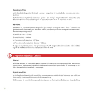 38
2
Ações desenvolvidas
a) Realização de diagnóstico destinado a apurar o tempo total de tramitação dos procedimentos extra-
judiciais.
b) Realização de diagnóstico destinado a apurar a real situação dos procedimentos instaurados pelo
Ministério Público antes de 31 de agosto de 2008 e finalizados até 31 de dezembro de 2013.
Resultados
Identificou-se, a partir do primeiro diagnóstico, que o tempo médio gasto entre o início e o término dos
procedimentos instaurados pelo Ministério Público para apuração de atos de improbidade administra-
tiva tem a seguinte gradação:
a) Notícia de Fato - 219 dias;
b) Inquérito Civil - 718 dias;
c) Procedimento Preparatório - 257 dias;
d) Procedimento Investigatório Criminal - 500 dias.
O segundo diagnóstico, por sua vez, apresentou que 74,94% dos procedimentos iniciados antes de 31 de
agosto de 2008 foram finalizados até 31 de dezembro de 2013.
2 Programa Transparência e Cidadania
Objetivo
Promover a defesa da transparência e do acesso à informação na administração pública, por meio do
cumprimento das Leis de Acesso à Informação e da Transparência, pelos órgãos da administração pú-
blica, direta e indireta, estaduais e municipais.
Ações desenvolvidas
a) Realização de diagnóstico de municípios catarinenses com mais de 10.000 habitantes que publicam
informações em sítios oficiais ou portais da transparência.
b) Celebração de convênio de cooperação técnica com os Observatórios Sociais, com vistas à efetiva
 