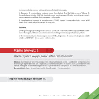 R E L A T Ó R I O D E G E S T Ã O I N S T I T U C I O N A L 2 0 1 3 - M P S C
39
Programas estruturados e ações realizadas em 2013
implementação das normas relativas à transparência e à informação.
c) Elaboração de recomendação conjunta com a Controladoria-Geral da União e com o Tribunal de
Contas de Santa Catarina (TCE/SC), visando à adoção imediata de providências necessárias ao cumpri-
mento, na sua integralidade, da Lei de Acesso à Informação.
d) Formalização de Protocolo de Intenções com o TCE/SC, visando à cooperação técnica com o MPSC
para a plena consecução dos objetivos do programa.
Resultados
a) O diagnóstico programado permitiu concluir que 95,12% das Prefeituras Municipais e 69,91% das Câ-
maras Municipais publicam suas informações nos moldes preconizados pela legislação própria.
b) Houve incremento, em face das ações desenvolvidas, do processo de transparência pública exigido
pela Lei n. 12.527/2011 (Lei de Acesso à Informação).
Objetivo Estratégico 8
Prevenir e reprimir a sonegação fiscal nos âmbitos estadual e municipal
Objetivo: Atuar no combate aos crimes contra a ordem tributária, destacando perante a sociedade em geral a importância
da arrecadação regular de tributos, com o objetivo de criar uma nova consciência de cidadania fiscal, a partir da aplicação de
medidas pedagógicas de combate à sonegação fiscal e da posterior e necessária repressão aos crimes dessa natureza.
Responsabilidade: Centro de Apoio Operacional da Ordem Tributária e Promotores de Justiça
 