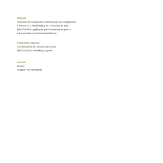Elaboração
Comissão de Planejamento Institucional, em cumprimento
à Portaria nº 1.710/2005/PGJ, de 17 de junho de 2005.
(48) 3229.9001 | pgj@mp.sc.gov.br | www.mp.sc.gov.br |
www.youtube.com/ministeriopublicosc
Projeto gráfico e editoração
Coordenadoria de Comunicação Social
(48) 3229.9011 | midia@mp.sc.gov.br
Impressão
Copiart
Tiragem: 700 exemplares
 