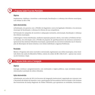 40
1
2
1 Programa Saúde Fiscal dos Municípios
Objetivo
Implementar, viabilizar e incentivar a estruturação, fiscalização e a cobrança dos tributos municipais,
com ênfase no ISS e ITBI.
Ações desenvolvidas
a) Realização, em parceria com a FECAM, de diagnóstico acerca da legislação tributária e da estrutura
municipal de fiscalização e cobrança de tributos de sua competência.
b) Promoção de campanha de incentivo à adequação normativa, estruturação, fiscalização e cobrança
dos tributos municipais.
c) Montagem e futura distribuição, mediante exposição pessoal e direta, com todos os Prefeitos de San-
ta Catarina, em articulação com a FECAM, de proposta de aperfeiçoamento da estrutura normativa e
operacional dos sistemas tributários municipais, apresentada em encontros realizados nas 21 Associa-
ções de Municípios de Santa Catarina e em visitas individuais a algumas Prefeituras.
Resultados
Mesmo o Programa sem estar concluído e estruturado, ingressaram nos cofres municipais, como resul-
tado direto das ações do Ministério Público, valores da ordem de R$ 1.568.211,03 — apenas nas comar-
cas de Criciúma e Itajaí.
2 Programa União contra à Sonegação
Objetivo
Interagir, contínua e progressivamente, com instituições e órgãos públicos, cujas atividades estejam
relacionados à proteção da ordem tributária.
Ações desenvolvidas
a) Realização, em junho de 2013, do Encontro de Integração Institucional, organizado em conjunto com
a Secretaria de Estado da Fazenda e com a participação da Procuradoria-Geral do Estado e dos titulares
das Promotorias de Justiça Regionais da Ordem Tributária, que aproximou as entidades, harmonizou
 