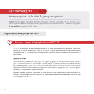 42
Programas estruturados e ações realizadas em 2013
1
Objetivo Estratégico 9
Assegurar o pleno exercício das atribuições, prerrogativas e garantias
Objetivo: Assegurar o pleno exercício das atribuições, prerrogativas e garantias da Instituição e de seus membros para que
possam defender, com eficiência, a ordem jurídica, o regime democrático e os interesses sociais e individuais indisponíveis.
Responsabilidade: Procurador-Geral de Justiça
1 Ação contra a Proposta de Emenda Constitucional 37 (PEC 37)
A PEC 37, se aprovada, importaria severa limitação ao poder investigatório do Ministério Público, im-
pedindo-o de apurar, por exemplo, casos de corrupção e outros delitos de difícil investigação pelo sis-
tema tradicional da Polícia Judiciária, o que resultaria em sérios prejuízos para a sociedade brasileira e
catarinense.
Ações desenvolvidas
a) Isoladamente e também em articulação com órgãos colegiados do Ministério Público, com destaque
para o Conselho Nacional de Procuradores-Gerais (CNPG) e a Confederação Nacional do Ministério Pú-
blico (CONAMP), várias ações foram promovidas, incluindo contatos com parlamentares com entidades
expressivas da sociedade civil e lideranças políticas, demonstrando os prejuízos que a eventual aprova-
ção da PEC 37 representaria para a sociedade.
b) Foram também encetadas campanhas de conscientização dos integrantes da classe, no sentido de,
de forma harmônica e articulada, contribuir, no cenário social e político das respectivas comarcas, para
a não aprovação da PEC 37.
 