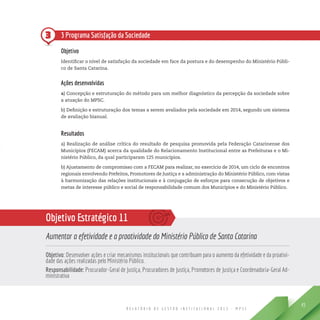 R E L A T Ó R I O D E G E S T Ã O I N S T I T U C I O N A L 2 0 1 3 - M P S C
45
3 3 Programa Satisfação da Sociedade
Objetivo
Identificar o nível de satisfação da sociedade em face da postura e do desempenho do Ministério Públi-
co de Santa Catarina.
Ações desenvolvidas
a) Concepção e estruturação do método para um melhor diagnóstico da percepção da sociedade sobre
a atuação do MPSC.
b) Definição e estruturação dos temas a serem avaliados pela sociedade em 2014, segundo um sistema
de avaliação bianual.
Resultados
a) Realização de análise crítica do resultado de pesquisa promovida pela Federação Catarinense dos
Municípios (FECAM) acerca da qualidade do Relacionamento Institucional entre as Prefeituras e o Mi-
nistério Público, da qual participaram 125 municípios.
b) Ajustamento de compromisso com a FECAM para realizar, no exercício de 2014, um ciclo de encontros
regionais envolvendo Prefeitos, Promotores de Justiça e a administração do Ministério Público, com vistas
à harmonização das relações institucionais e à conjugação de esforços para consecução de objetivos e
metas de interesse público e social de responsabilidade comum dos Municípios e do Ministério Público.
Objetivo Estratégico 11
Aumentar a efetividade e a proatividade do Ministério Público de Santa Catarina
Objetivo: Desenvolver ações e criar mecanismos institucionais que contribuam para o aumento da efetividade e da proativi-
dade das ações realizadas pelo Ministério Público.
Responsabilidade: Procurador-Geral de Justiça, Procuradores de Justiça, Promotores de Justiça e Coordenadoria-Geral Ad-
ministrativa
 