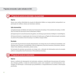 46
Programas estruturados e ações realizadas em 2013
1
2
1 Programa de aumento da efetividade e da proatividade
Objetivo
Buscar uma melhor efetividade da atuação do Ministério Público no campo judicial, extrajudicial e na
prevenção de conflitos e danos aos interesses coletivos.
Ações desenvolvidas
a) Implementação do Módulo de Gestão das Promotorias de Justiça e Procuradorias de Justiça e do Mó-
dulo de Gestão da Secretaria-Geral do Ministério Público.
(2) Implantação de novas ferramentas de gestão, com destaque para Business Intelligence e GeoIntelligence.
(3) Desenvolvimento e implantação das Centrais de Gestão para os Órgãos de Administração instalados
na sede da Procuradoria-Geral de Justiça e no edifício Campos Salles.
Resultados
a) Conclusão do processo de controle administrativo, em tempo real, em 25 módulos de atividades, com
destaque para Finanças, Contabilidade, Folha de Pagamento, Recursos Humanos, Patrimônio, Almoxa-
rifado, Frota, Telefonia, Informática, dentre outros.
b) Conclusão do processo que permite, em tempo real, a obtenção de informações acerca da atuação
judicial e extrajudicial das Promotorias e Procuradorias de Justiça.
2 Programa de Gestão do Conhecimento
Objetivo
Buscar a melhoria de desempenho da Instituição, mediante a identificação dos processos de localiza-
ção, extração, partilha e criação de conhecimento, assim como mediante o uso de ferramentas e tec-
nologias de informação e comunicação que possibilitem o compartilhamento de dados e informações
produzidas.
 