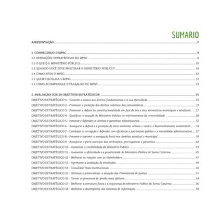 Sumario
APRESENTAÇÃO...............................................................................................................................................................................7
1. Conhecendo o MPSC................................................................................................................................................................9
1.1 Definições Estratégicas do MPSC ..............................................................................................................................................9
1.2 O que é o Ministério Público.......................................................................................................................................................10
1.3 Quando você deve procurar o Ministério Público?.........................................................................................................10
1.4 Como atua o MPSC...........................................................................................................................................................................12
1.5 Quem fiscaliza o MPSC..................................................................................................................................................................12
1.6 Como acompanhar o trabalho do MPSC................................................................................................................................13
2. Avaliação dos 20 Objetivos Estratégicos ....................................................................................................................15
Objetivo Estratégico 1 - Garantir o acesso aos direitos fundamentais e à sua efetividade...............................................................15
Objetivo Estratégico 2 - Promover a proteção dos direitos coletivos dos consumidores....................................................................19
Objetivo Estratégico 3 - Promover a defesa da constitucionalidade em face de leis e atos normativos municipais e estaduais.......27
Objetivo Estratégico 4 - Qualificar a atuação do Ministério Público no enfrentamento da criminalidade .......................................28
Objetivo Estratégico 5 - romover e defender os direitos e garantias infantojuvenis..........................................................................32
Objetivo Estratégico 6 - Assegurar a defesa e a proteção do meio ambiente urbano e rural e o desenvolvimento sustentável........34
Objetivo Estratégico 7 - Combater a corrupção e defender com eficiência o patrimônio público e a moralidade administrativa.....37
Objetivo Estratégico 8 - Prevenir e reprimir a sonegação fiscal nos âmbitos estadual e municipal..................................................39
Objetivo Estratégico 9 - Assegurar o pleno exercício das atribuições, prerrogativas e garantias.....................................................42
Objetivo Estratégico 10 - Aumentar a credibilidade do Ministério Público.......................................................................................43
Objetivo Estratégico 11 - Aumentar a efetividade e a proatividade do Ministério Público de Santa Catarina.................................45
Objetivo Estratégico 12 - Melhorar as relações com os Stakeholders................................................................................................47
Objetivo Estratégico 13 - Aprimorar a avaliação de resultados........................................................................................................49
Objetivo Estratégico 14 - Consolidar Teses Institucionais.................................................................................................................50
Objetivo Estratégico 15 - Otimizar e potencializar a atuação das Promotorias de Justiça................................................................51
Objetivo Estratégico 16 - Tornar os processos de gestão mais efetivos.............................................................................................54
Objetivo Estratégico 17 - Melhorar a estrutura física e a segurança do Ministério Público de Santa Catarina................................56
Objetivo Estratégico 18 - Melhorar o desempenho dos sistemas de informação...............................................................................58
 